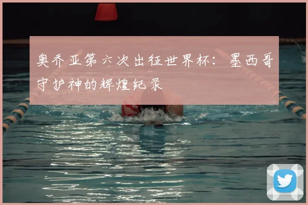 奥乔亚第六次出征世界杯:墨西哥守护神的辉煌纪录