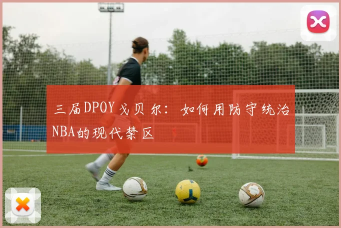 三届DPOY戈贝尔:如何用防守统治NBA的现代禁区