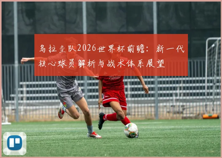 乌拉圭队2026世界杯前瞻:新一代核心球员解析与战术体系展望