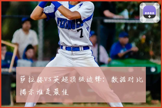 萨拉赫vs英超顶级边锋:数据对比揭示谁是最佳