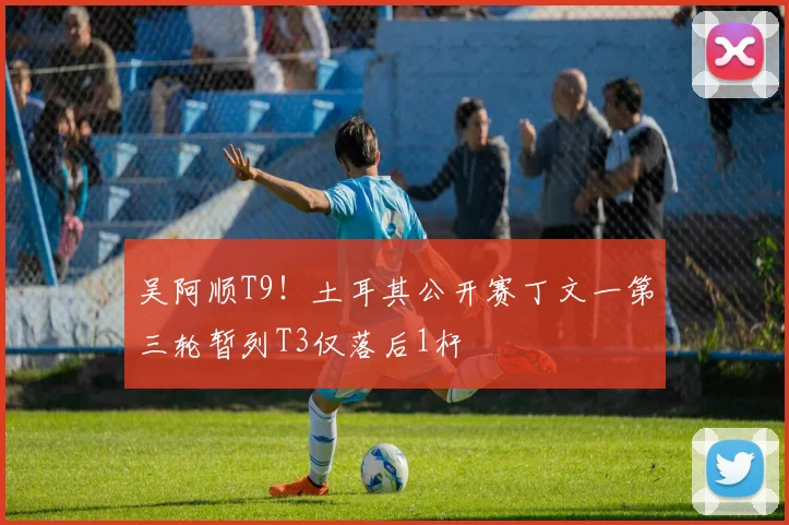吴阿顺T9!土耳其公开赛丁文一第三轮暂列T3仅落后1杆