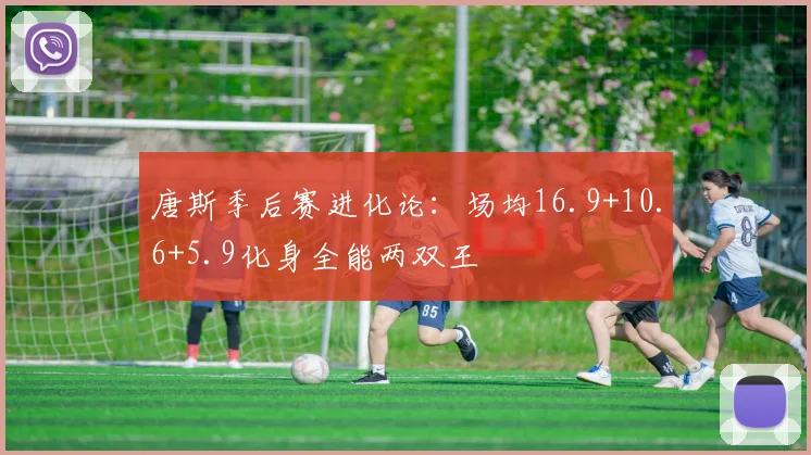 唐斯季后赛进化论:场均16.9+10.6+5.9化身全能两双王