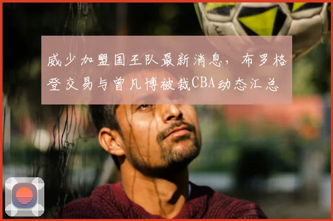 威少加盟国王队最新消息,布罗格登交易与曾凡博被裁CBA动态汇总