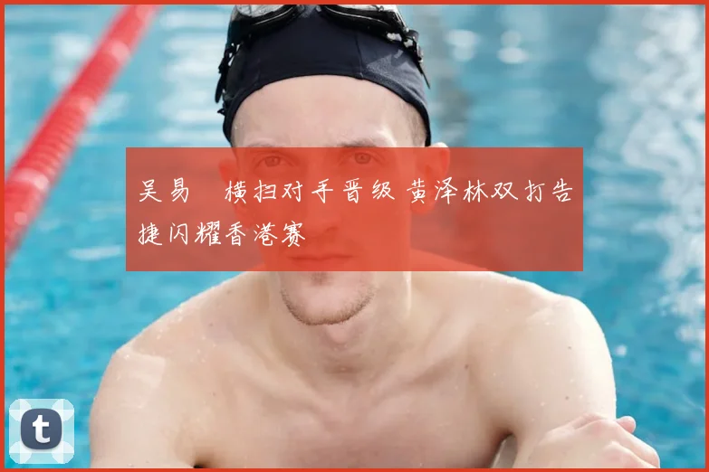 吴易昺横扫对手晋级 黄泽林双打告捷闪耀香港赛