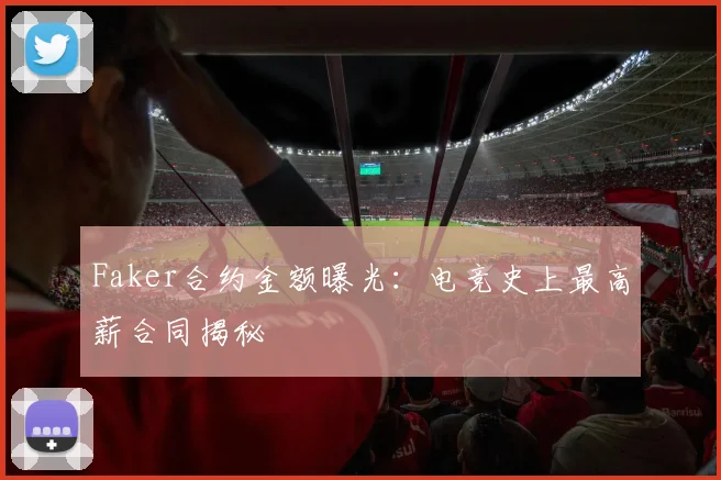 Faker合约金额曝光：电竞史上最高薪合同揭秘