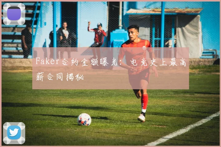 Faker合约金额曝光:电竞史上最高薪合同揭秘