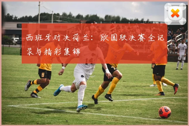 西班牙对决荷兰：欧国联决赛全记录与精彩集锦