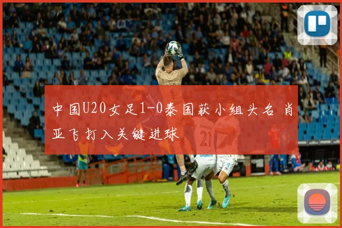 中国U20女足1-0泰国获小组头名 肖亚飞打入关键进球