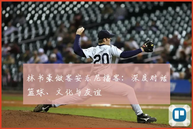 林书豪做客安东尼播客:深度对话篮球、文化与友谊