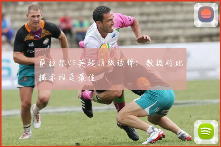 萨拉赫vs英超顶级边锋:数据对比揭示谁是最佳