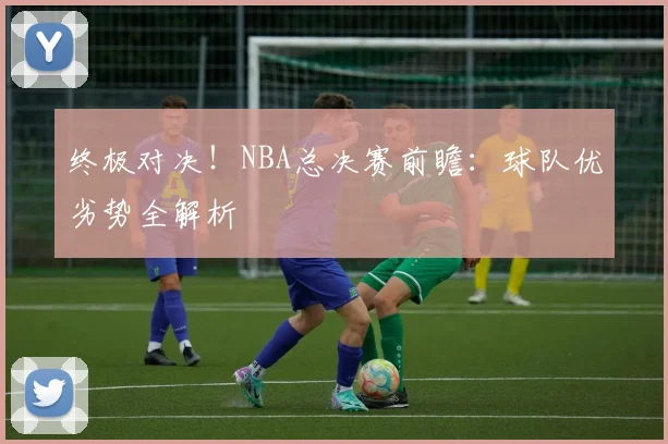 终极对决！NBA总决赛前瞻：球队优劣势全解析