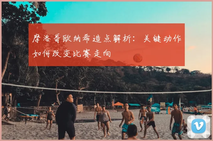 摩洛哥欧纳希造点解析:关键动作如何改变比赛走向