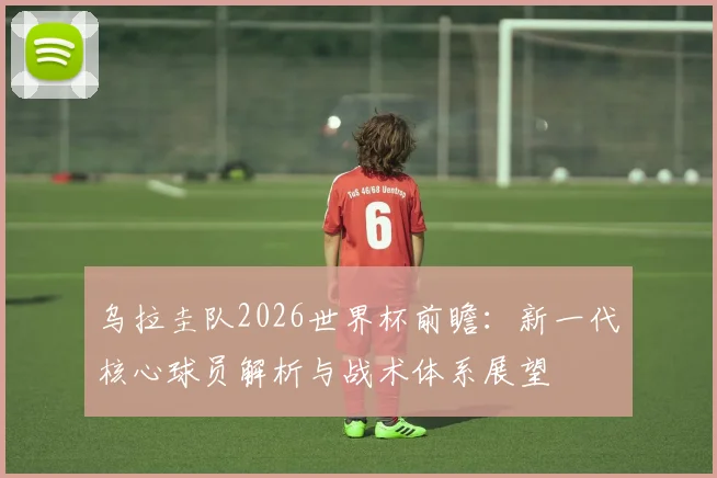 乌拉圭队2026世界杯前瞻:新一代核心球员解析与战术体系展望
