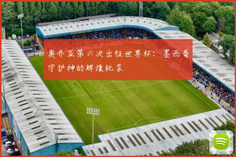 奥乔亚第六次出征世界杯：墨西哥守护神的辉煌纪录