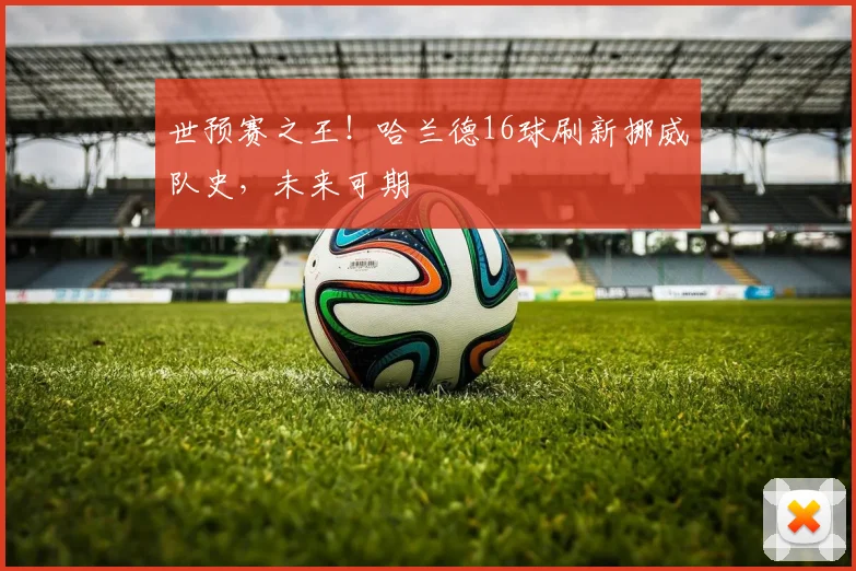 世预赛之王!哈兰德16球刷新挪威队史,未来可期