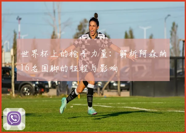 世界杯上的枪手力量:解析阿森纳16名国脚的征程与影响