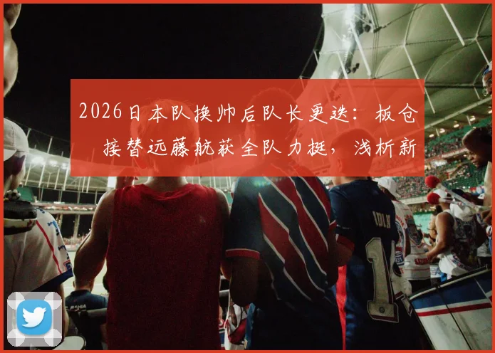 2026日本队换帅后队长更迭:板仓滉接替远藤航获全队力挺,浅析新队长背景与球队团结内幕