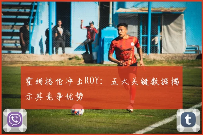 霍姆格伦冲击ROY:五大关键数据揭示其竞争优势