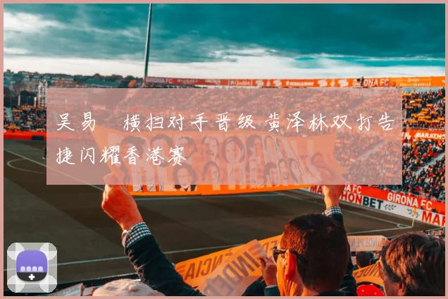 吴易昺横扫对手晋级 黄泽林双打告捷闪耀香港赛