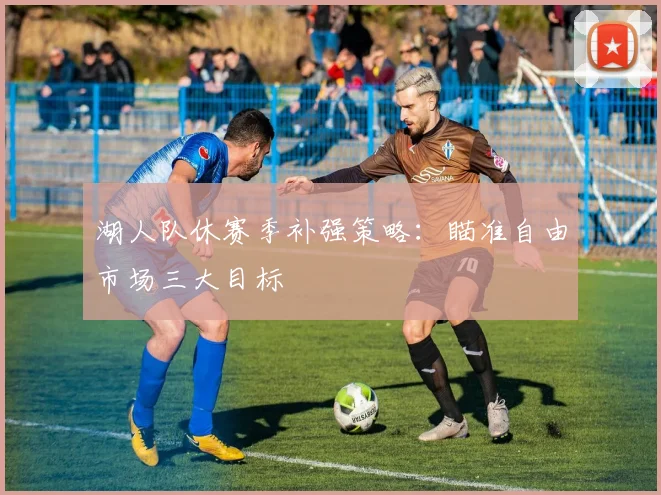 湖人队休赛季补强策略：瞄准自由市场三大目标