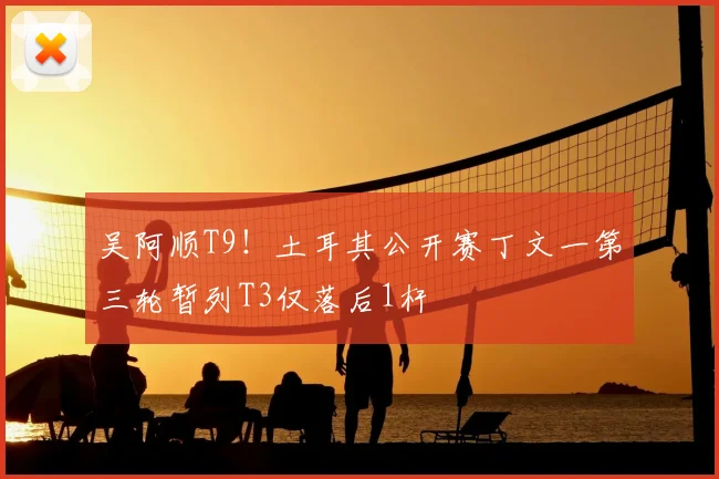吴阿顺T9!土耳其公开赛丁文一第三轮暂列T3仅落后1杆