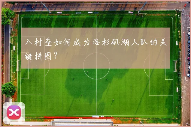 八村垒如何成为洛杉矶湖人队的关键拼图?